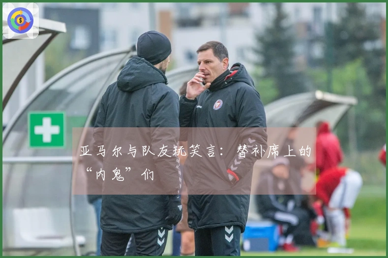 亚马尔与队友玩笑言：替补席上的“内鬼”们