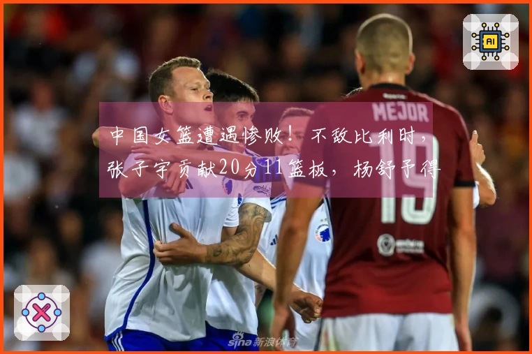 中国女篮遭遇惨败！不敌比利时，张子宇贡献20分11篮板，杨舒予得7分