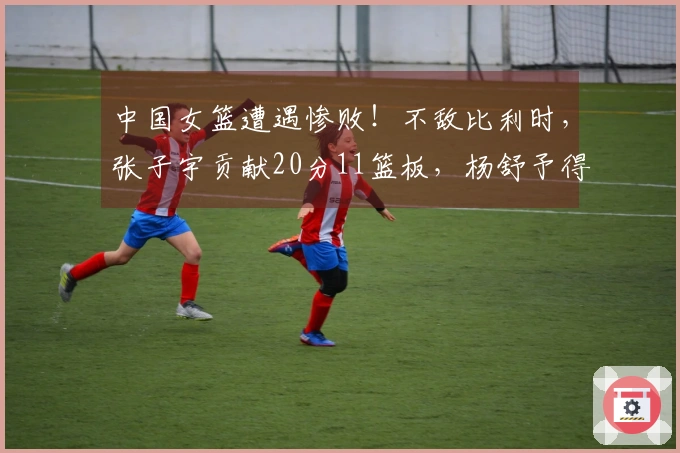 中国女篮遭遇惨败！不敌比利时，张子宇贡献20分11篮板，杨舒予得7分