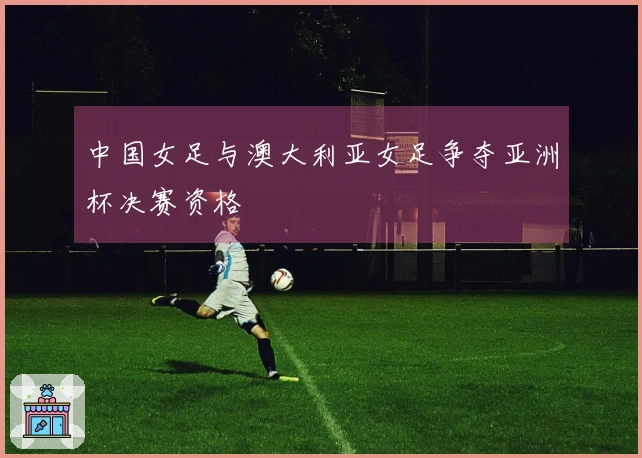 中国女足与澳大利亚女足争夺亚洲杯决赛资格