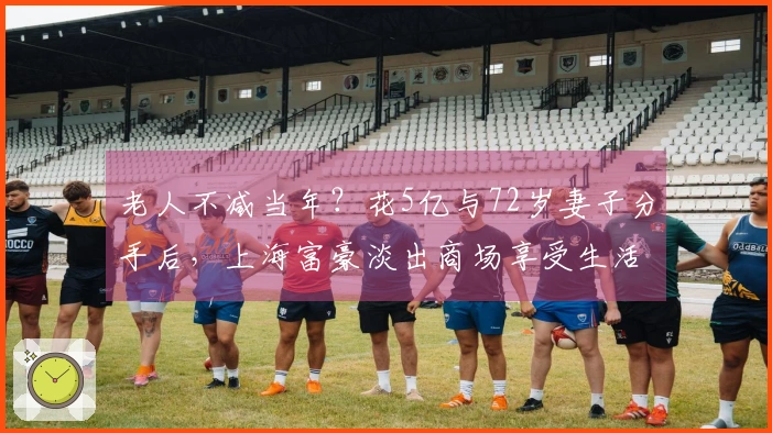 老人不减当年？花5亿与72岁妻子分手后，上海富豪淡出商场享受生活