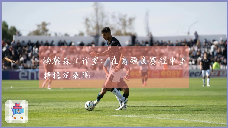 杨瀚森工作室：在高强度赛程中坚持稳定表现