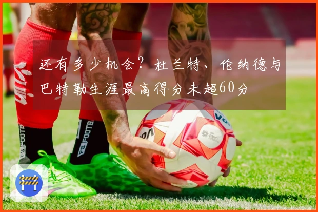 还有多少机会？杜兰特、伦纳德与巴特勒生涯最高得分未超60分