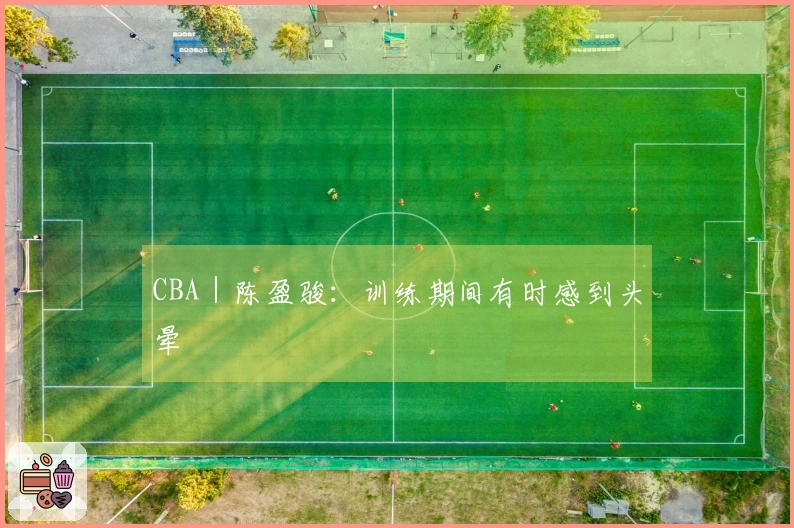 CBA｜陈盈骏：训练期间有时感到头晕