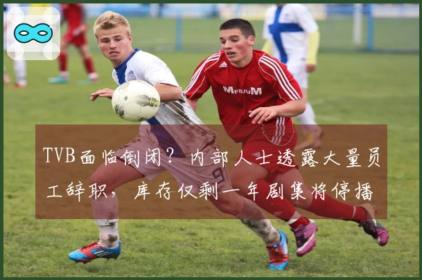 TVB面临倒闭？内部人士透露大量员工辞职，库存仅剩一年剧集将停播