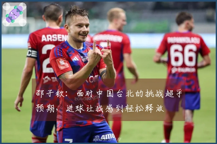 邵子钦：面对中国台北的挑战超乎预期，进球让我感到轻松释放