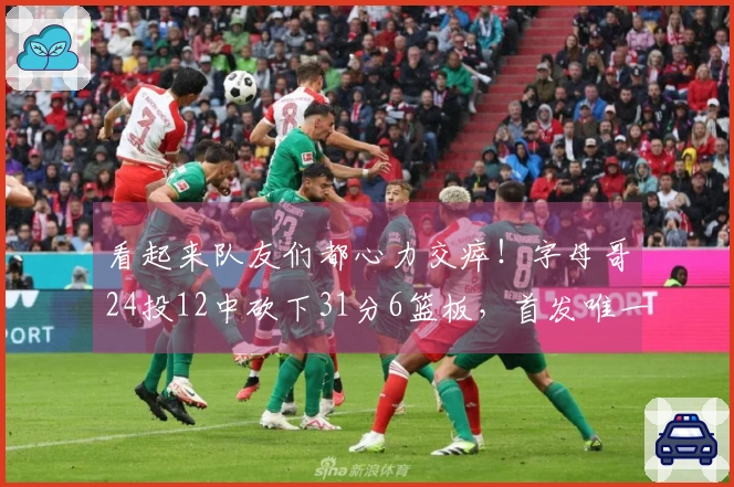 看起来队友们都心力交瘁！字母哥24投12中砍下31分6篮板，首发唯一得分上双