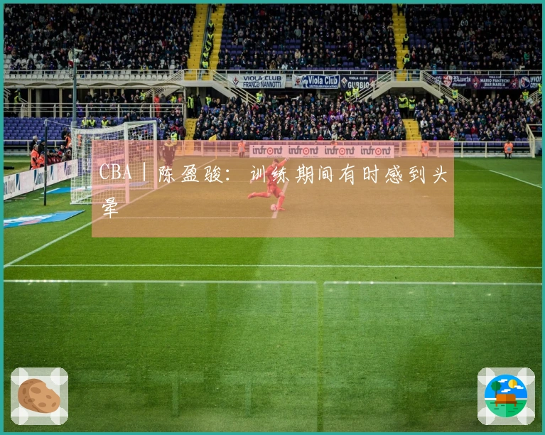 CBA｜陈盈骏：训练期间有时感到头晕