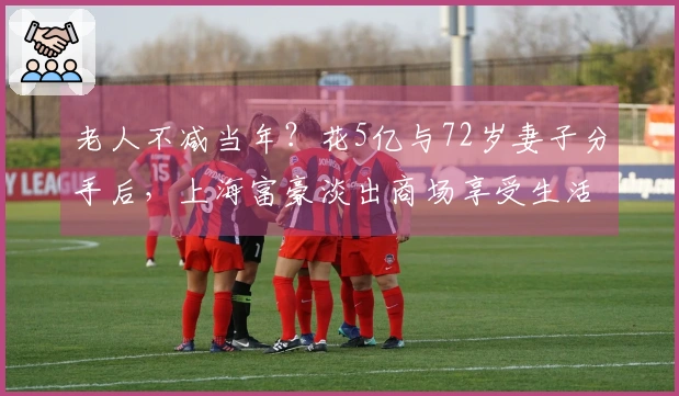 老人不减当年？花5亿与72岁妻子分手后，上海富豪淡出商场享受生活