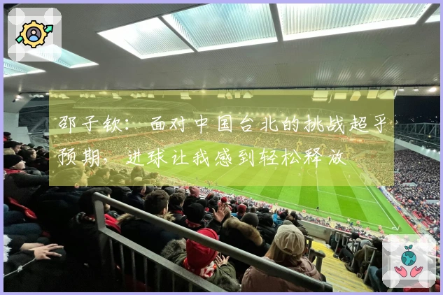 邵子钦：面对中国台北的挑战超乎预期，进球让我感到轻松释放