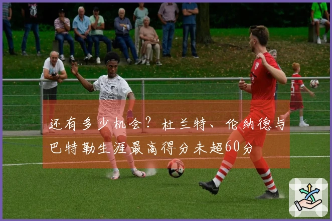 还有多少机会？杜兰特、伦纳德与巴特勒生涯最高得分未超60分